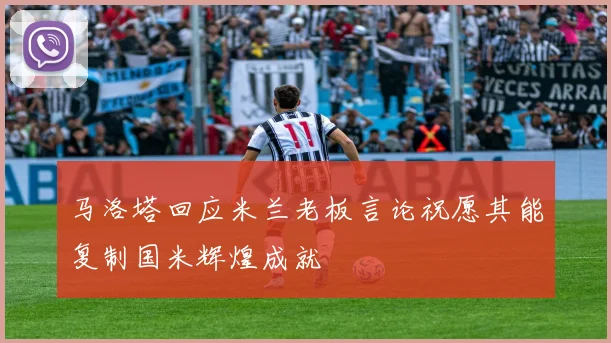 马洛塔回应米兰老板言论祝愿其能复制国米辉煌成就