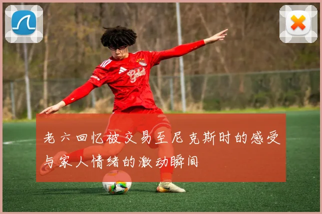 老六回忆被交易至尼克斯时的感受与家人情绪的激动瞬间