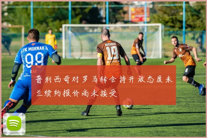 普利西奇对罗马转会持开放态度米兰续约报价尚未接受