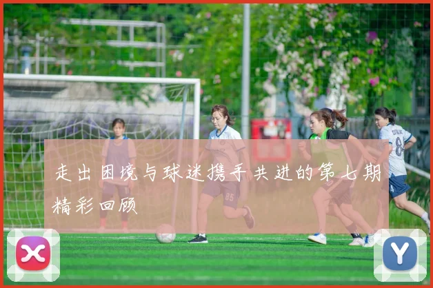 走出困境与球迷携手共进的第七期精彩回顾