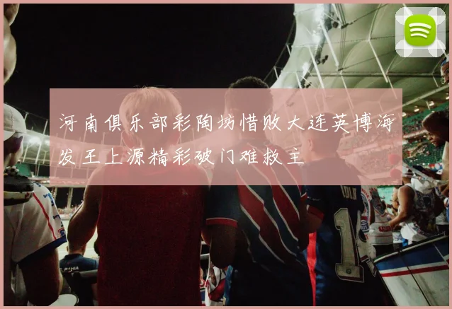河南俱乐部彩陶坊惜败大连英博海发王上源精彩破门难救主