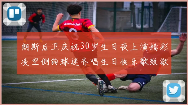 朗斯后卫庆祝30岁生日夜上演精彩凌空侧钩球迷齐唱生日快乐歌致敬