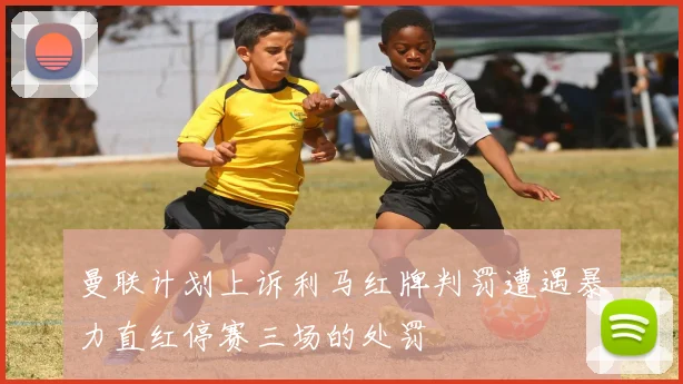 曼联计划上诉利马红牌判罚遭遇暴力直红停赛三场的处罚