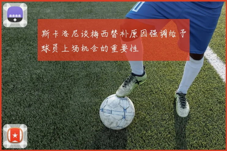 斯卡洛尼谈梅西替补原因强调给予球员上场机会的重要性