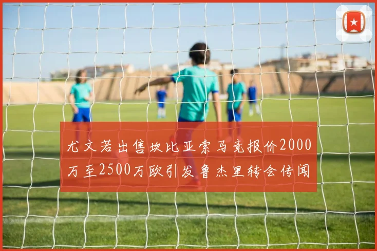 尤文若出售坎比亚索马竞报价2000万至2500万欧引发鲁杰里转会传闻