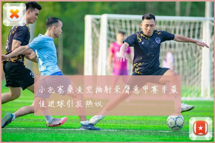 小孔塞桑凌空抽射荣膺意甲赛季最佳进球引发热议