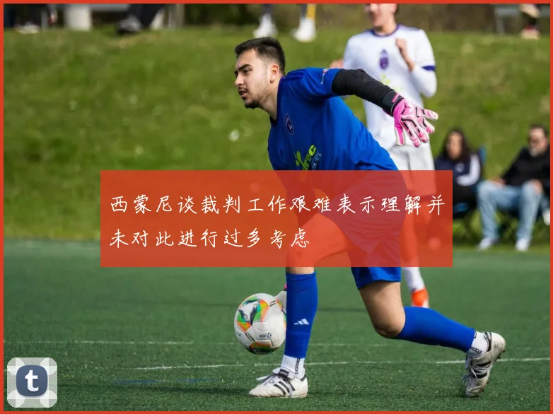 西蒙尼谈裁判工作艰难表示理解并未对此进行过多考虑