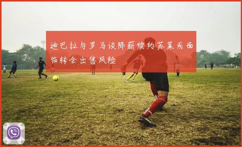 迪巴拉与罗马谈降薪续约苏莱或面临转会出售风险