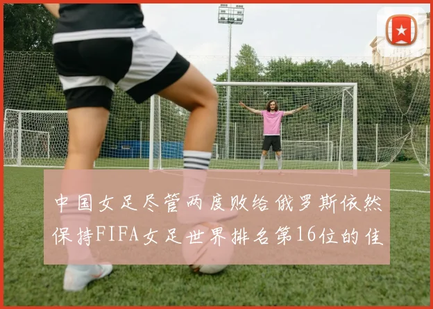 中国女足尽管两度败给俄罗斯依然保持FIFA女足世界排名第16位的佳绩