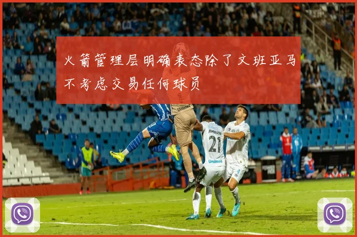 火箭管理层明确表态除了文班亚马不考虑交易任何球员