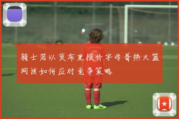 骑士若以莫布里报价字母哥热火篮网该如何应对竞争策略