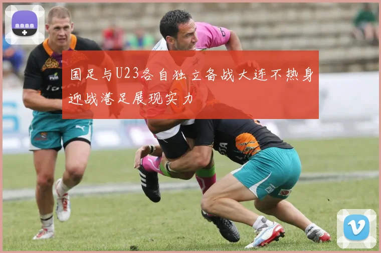 国足与U23各自独立备战大连不热身迎战港足展现实力