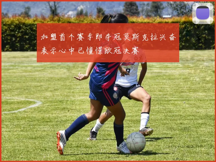 加盟首个赛季即夺冠莫斯克拉兴奋表示心中已憧憬欧冠决赛