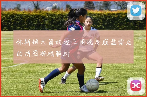 休斯顿火箭的控卫困境与崩盘背后的拼图游戏解析