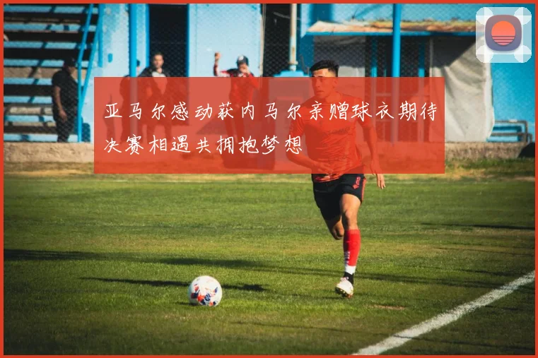 亚马尔感动获内马尔亲赠球衣期待决赛相遇共拥抱梦想