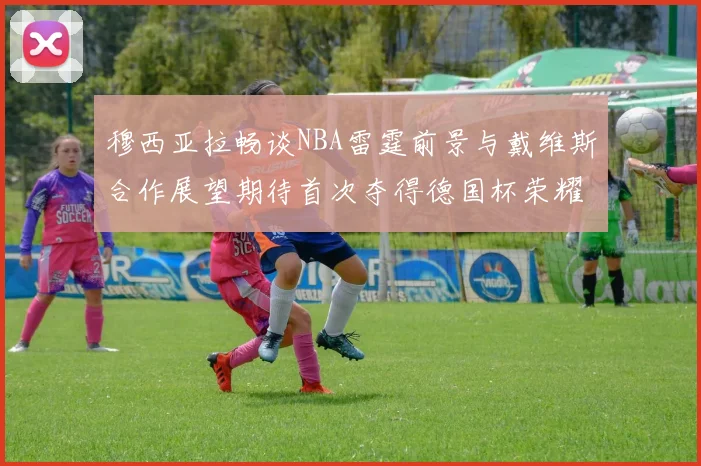 穆西亚拉畅谈NBA雷霆前景与戴维斯合作展望期待首次夺得德国杯荣耀