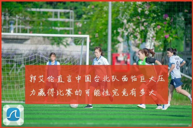 郭艾伦直言中国台北队面临巨大压力赢得比赛的可能性究竟有多大